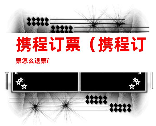携程订票(携程订票怎么退票)