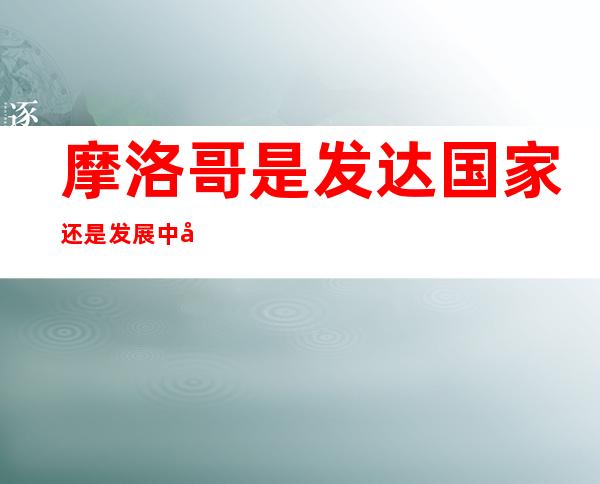 摩洛哥是发达国家还是发展中国家(摩洛哥在非洲算是发达国家吗?)