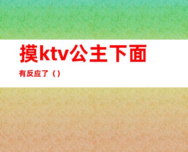 摸ktv公主下面有反应了()