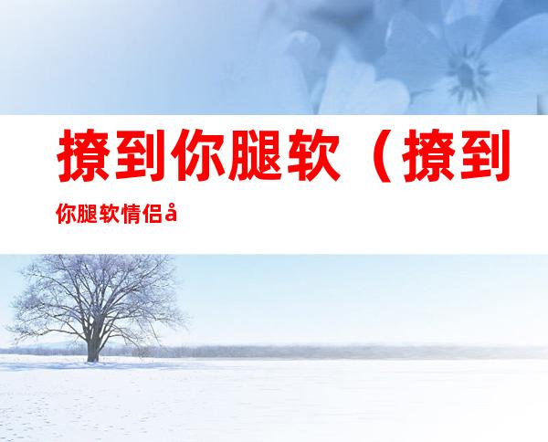 撩到你腿软（撩到你腿软情侣名）