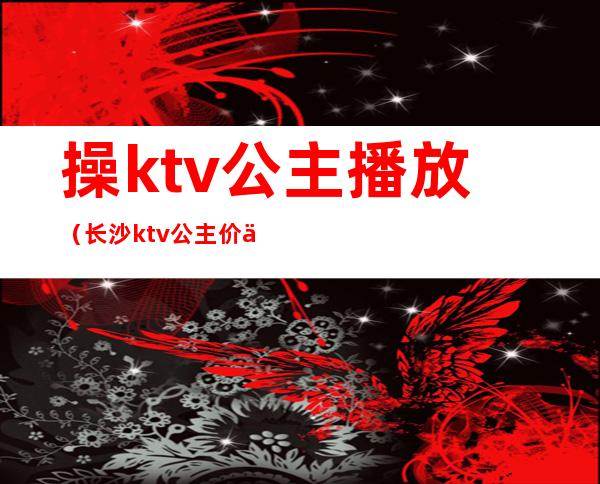 操ktv公主播放(长沙ktv公主价位)