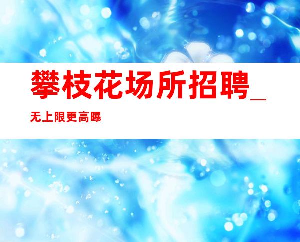 攀枝花场所招聘_无上限更高曝光收入