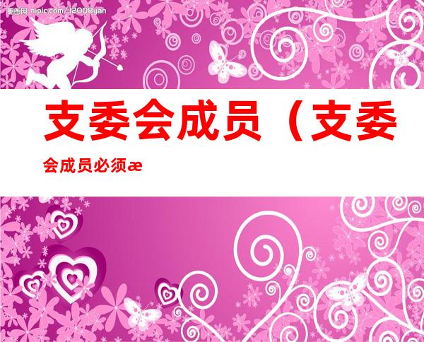 支委会成员(支委会成员必须是正式党员吗)