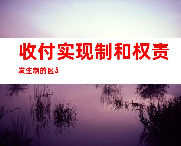 收付实现制和权责发生制的区别(收付实现制和权责发生制的区别举例)