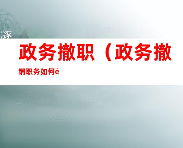 政务撤职（政务撤销职务如何降职级）