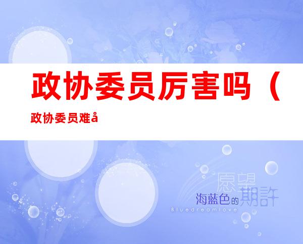 政协委员厉害吗(政协委员难吗)