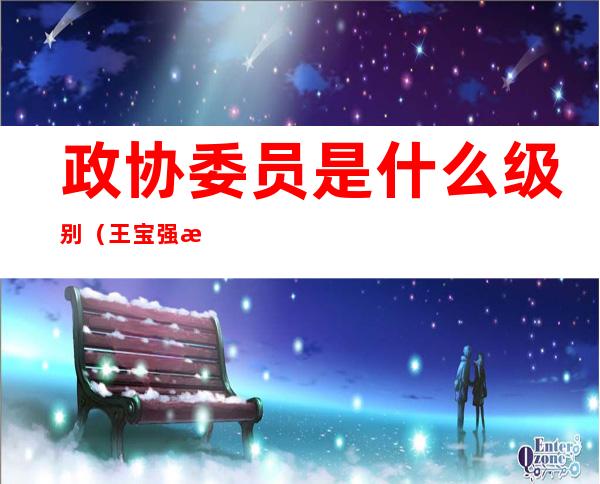 政协委员是什么级别(王宝强政协委员是什么级别)