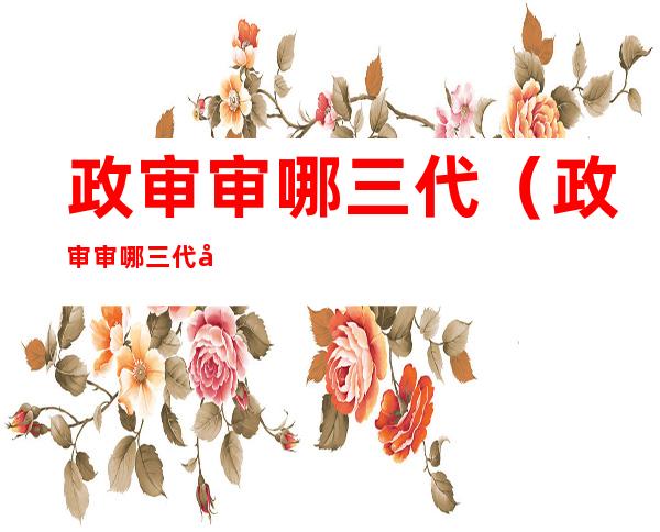 政审审哪三代(政审审哪三代包括外公外婆吗)