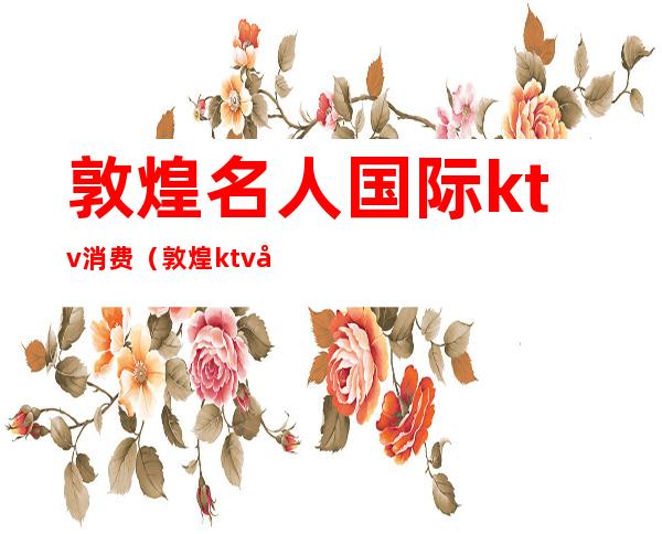 敦煌名人国际ktv消费(敦煌ktv哪家好玩)