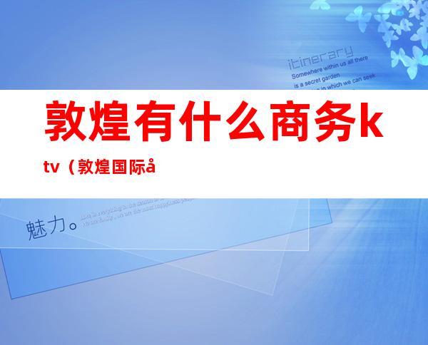 敦煌有什么商务ktv（敦煌国际商贸）