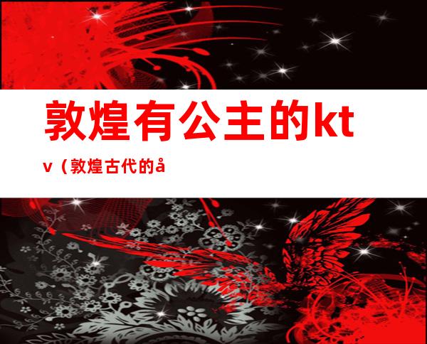 敦煌有公主的ktv(敦煌古代的公主)