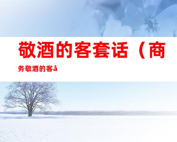 敬酒的客套话(商务敬酒的客套话)