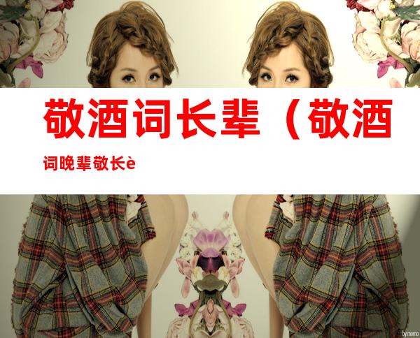 敬酒词长辈(敬酒词晚辈敬长辈)