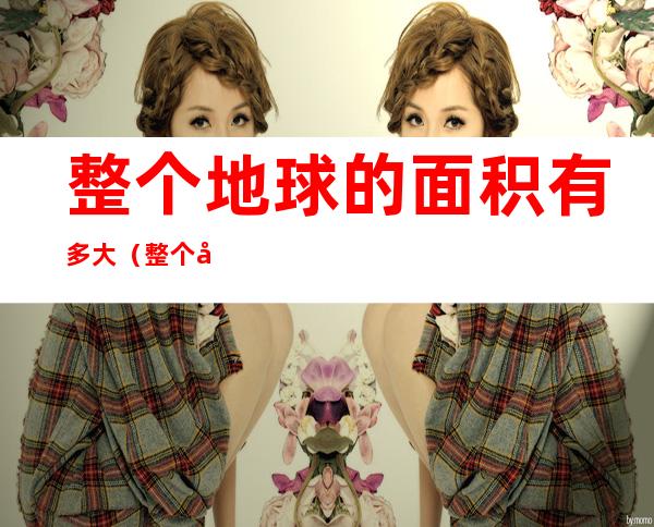 整个地球的面积有多大(整个地球的面积有多大英文)