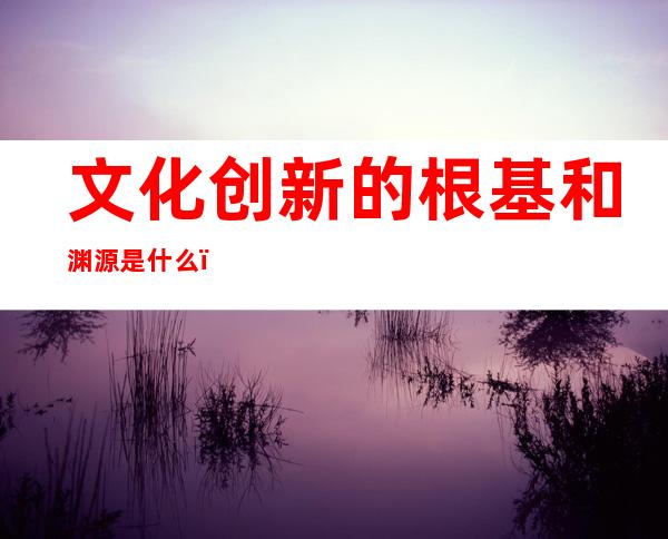 文化创新的根基和渊源是什么(文化创新的根源,根基和渊源)