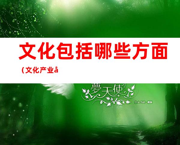 文化包括哪些方面（文化产业包括哪些方面）