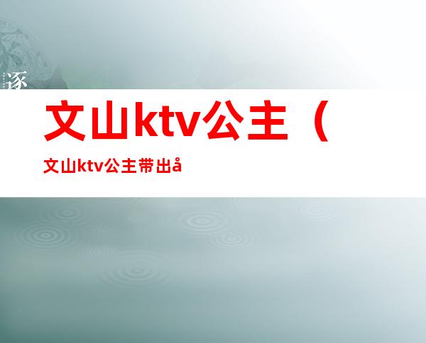 文山ktv公主(文山ktv公主带出去睡一晚上多少)