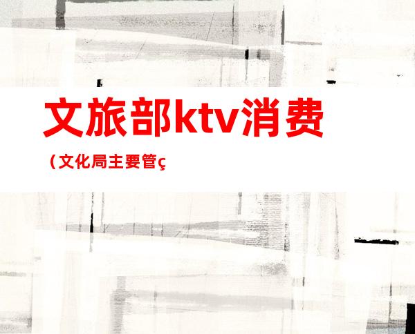 文旅部ktv消费(文化局主要管理ktv哪些)