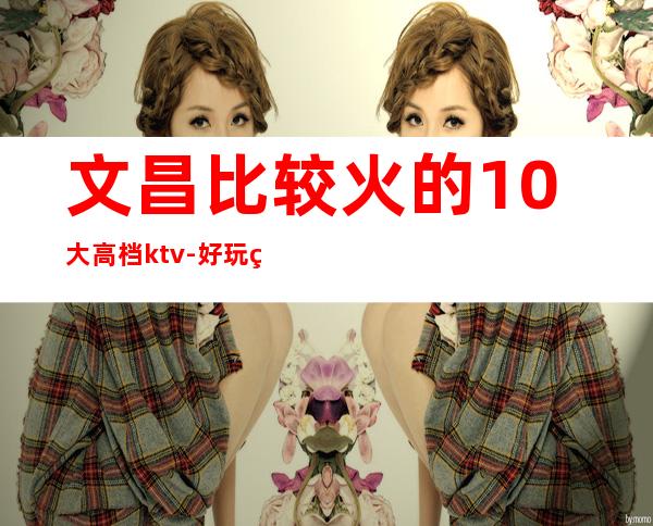 文昌比较火的10大高档ktv-好玩的比较火的10大高档ktv – 长沙开福商务KTV