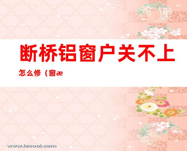断桥铝窗户关不上怎么修(窗户关不上怎么修,断桥铝窗户合不上(关不严)怎么修呢)
