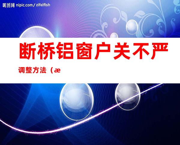 断桥铝窗户关不严调整方法(断桥铝窗户关不严如何调整)