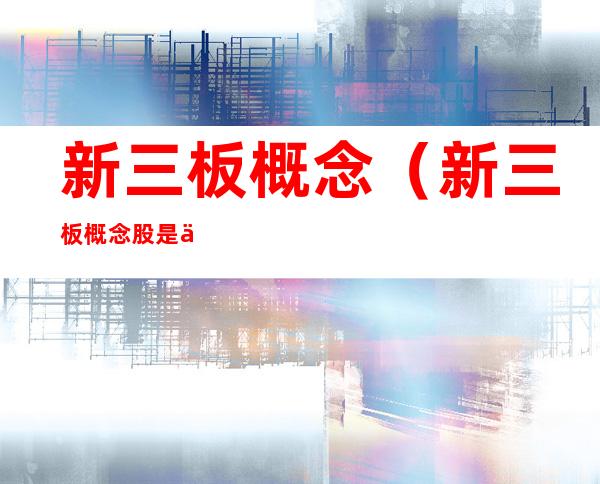 新三板概念(新三板概念股是什么意思)