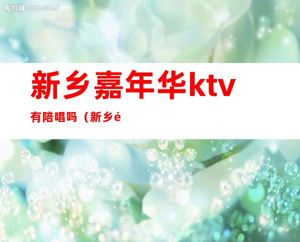 新乡嘉年华ktv有陪唱吗（新乡那个ktv有选陪唱的）