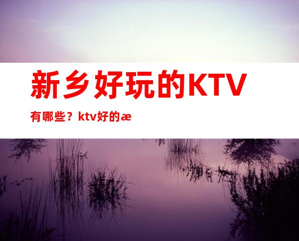 新乡好玩的KTV有哪些?ktv好的推荐消费档次排名?