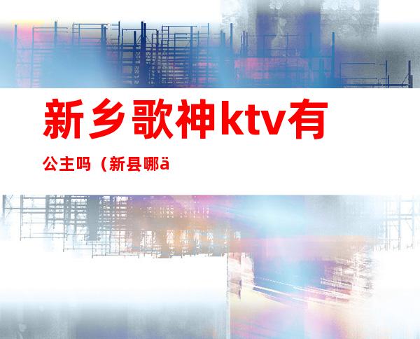 新乡歌神ktv有公主吗(新县哪个ktv有公主)