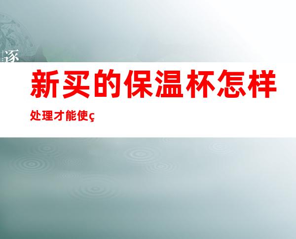 新买的保温杯怎样处理才能使用(新买的保温杯怎样处理?)