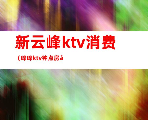 新云峰ktv消费(峰峰ktv钟点房多少钱)