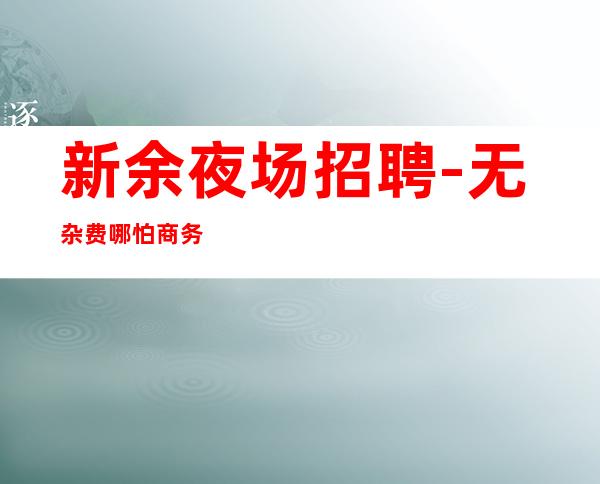 新余夜场招聘-无杂费哪怕商务模特