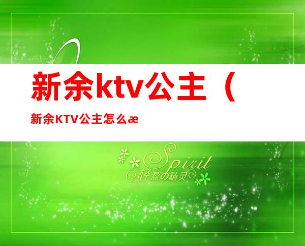 新余ktv公主(新余KTV公主怎么收费)