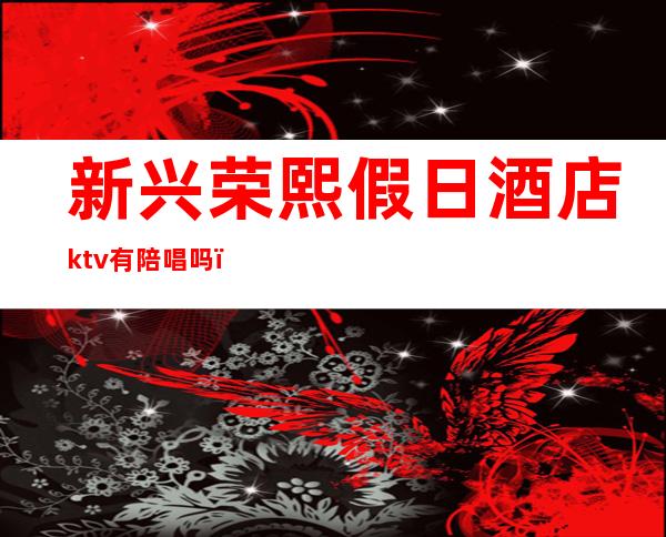 新兴荣熙假日酒店ktv有陪唱吗(新兴荣熙假日酒店ktv有陪唱吗)