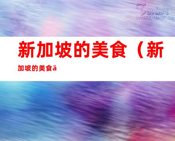 新加坡的美食(新加坡的美食介绍英语)