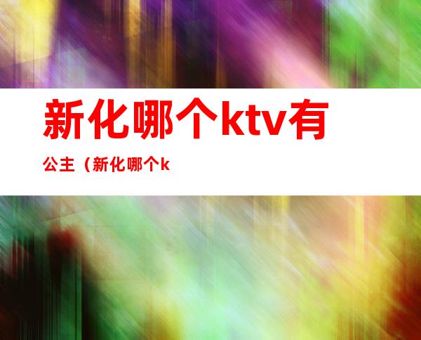 新化哪个ktv有公主(新化哪个ktv有公主陪唱)