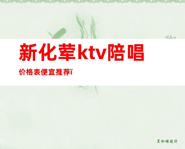 新化荤ktv陪唱价格表便宜推荐(宣化哪个ktv陪唱漂亮)