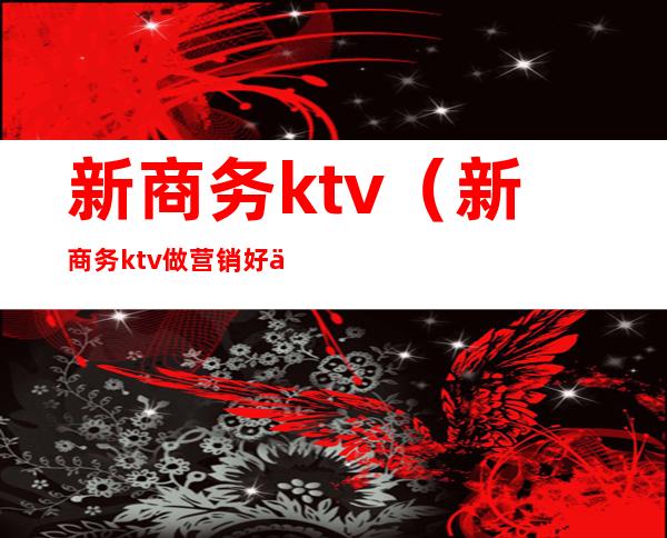 新商务ktv(新商务ktv做营销好不好做)
