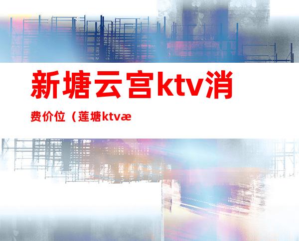 新塘云宫ktv消费价位(莲塘ktv歌厅)