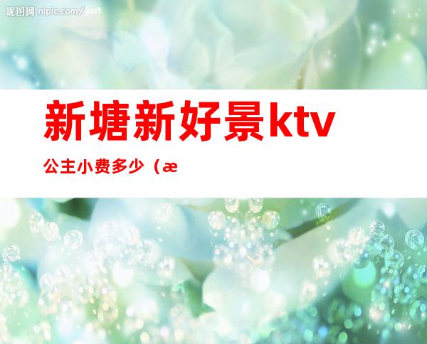 新塘新好景ktv公主小费多少（新塘ktv招聘公主）