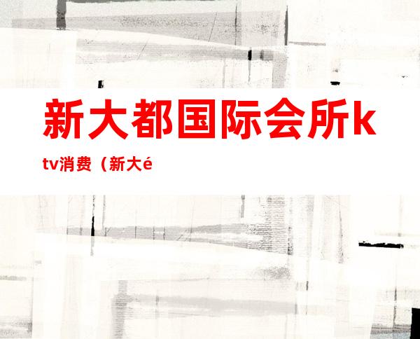 新大都国际会所ktv消费(新大都ktv几百场)