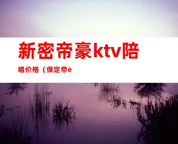 新密帝豪ktv陪唱价格(保定帝豪ktv陪唱价格)