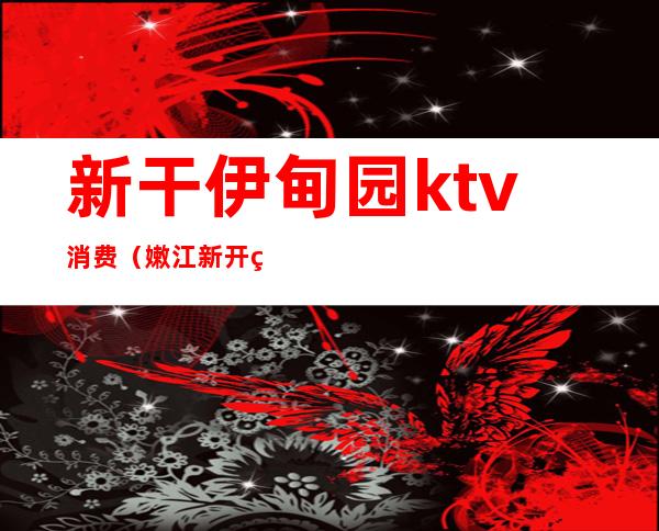 新干伊甸园ktv消费(嫩江新开的KTV电话)