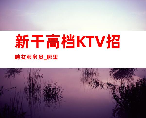 新干高档KTV招聘女服务员_哪里有10场_上班没有问题