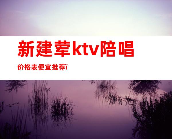 新建荤ktv陪唱价格表便宜推荐(ktv陪唱一般价格多少)
