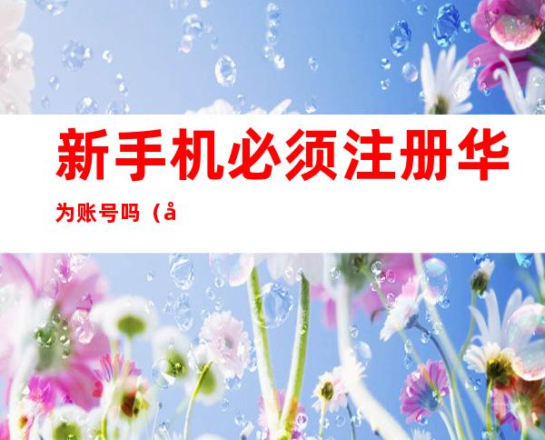 新手机必须注册华为账号吗(华为新手机一定要注册华为账号才能使用吗)
