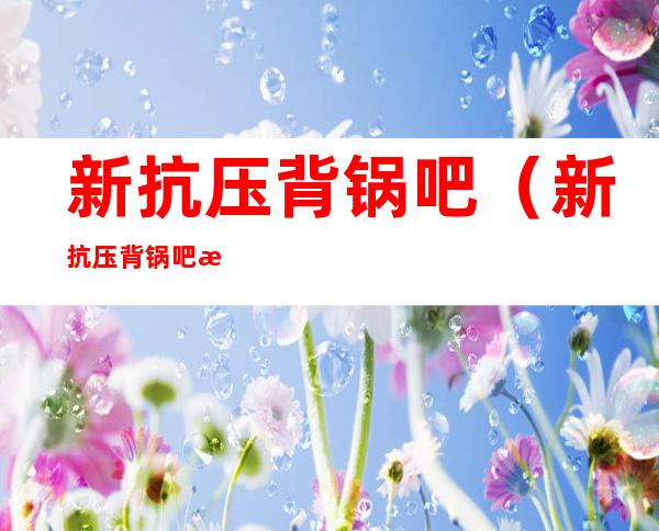 新抗压背锅吧(新抗压背锅吧打分)