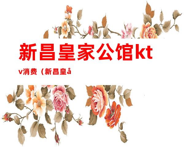 新昌皇家公馆ktv消费（新昌皇家公馆ktv消费怎么样）