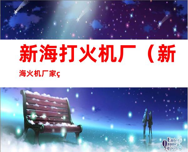 新海打火机厂(新海火机厂家电话)