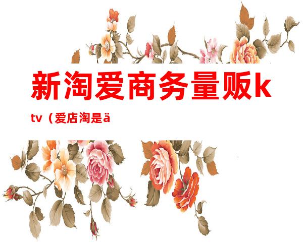 新淘爱商务量贩ktv(爱店淘是什么)